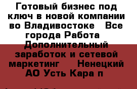 Готовый бизнес под ключ в новой компании во Владивостоке - Все города Работа » Дополнительный заработок и сетевой маркетинг   . Ненецкий АО,Усть-Кара п.